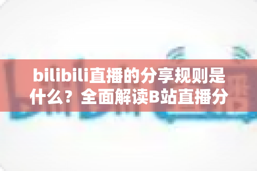 bilibili直播的分享规则是什么？全面解读B站直播分享机制、奖励规则与合规操作指南