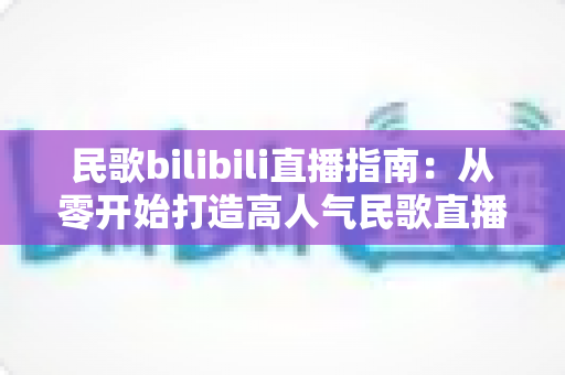 民歌bilibili直播指南：从零开始打造高人气民歌直播间的完整攻略