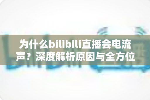 为什么bilibili直播会电流声?深度解析原因与全方位解决方案指南 为什么bilibili直播会电流声?深度解析原因与全方位解决方案指南