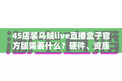 4S店装乌贼live直播盒子官方版需要什么?硬件、资质与流程一站式全解析 4S店装乌贼live直播盒子官方版需要什么?硬件、资质与流程一站式全解析
