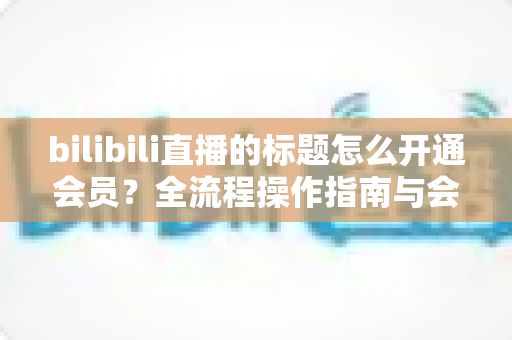 bilibili直播的标题怎么开通会员?全流程操作指南与会员权益深度解析 bilibili直播的标题怎么开通会员?全流程操作指南与会员权益深度解析
