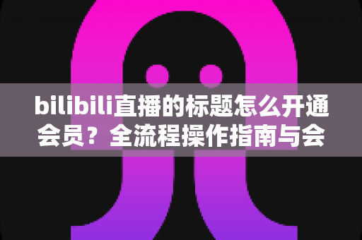bilibili直播的标题怎么开通会员?全流程操作指南与会员权益深度解析 bilibili直播的标题怎么开通会员?全流程操作指南与会员权益深度解析