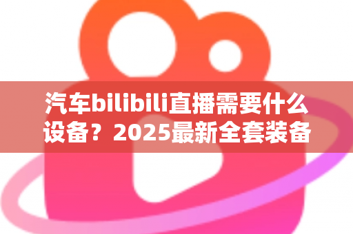 汽车bilibili直播需要什么设备?2025最新全套装备清单与场景搭配实战指南 汽车bilibili直播需要什么设备?2025最新全套装备清单与场景搭配实战指南