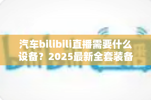 汽车bilibili直播需要什么设备?2025最新全套装备清单与场景搭配实战指南 汽车bilibili直播需要什么设备?2025最新全套装备清单与场景搭配实战指南