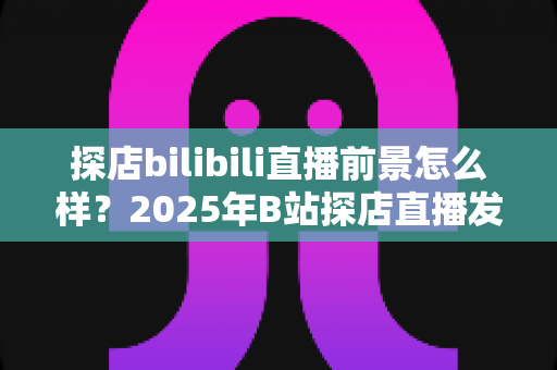 探店bilibili直播前景怎么样？2025年B站探店直播发展趋势、变现路径与新人入局全解析