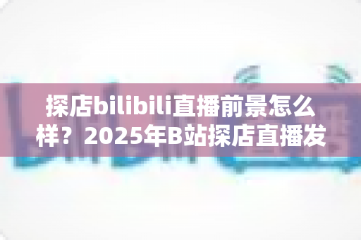 探店bilibili直播前景怎么样？2025年B站探店直播发展趋势、变现路径与新人入局全解析