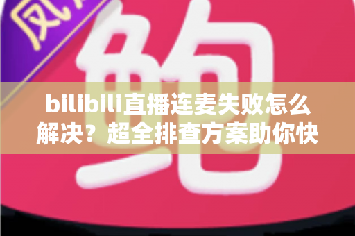 bilibili直播连麦失败怎么解决？超全排查方案助你快速恢复连麦，直播体验不再掉线！