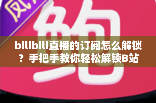 bilibili直播的订阅怎么解锁？手把手教你轻松解锁B站直播订阅功能的全流程攻略
