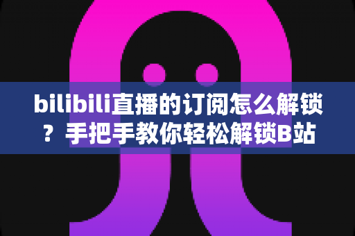 bilibili直播的订阅怎么解锁？手把手教你轻松解锁B站直播订阅功能的全流程攻略
