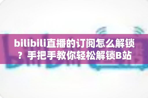bilibili直播的订阅怎么解锁？手把手教你轻松解锁B站直播订阅功能的全流程攻略