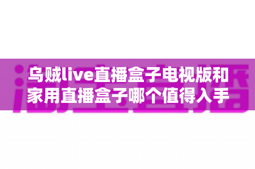 乌贼live直播盒子电视版和家用直播盒子哪个值得入手?2025最新选购避坑指南全解析 乌贼live直播盒子电视版和家用直播盒子哪个值得入手?2025最新选购避坑指南全解析