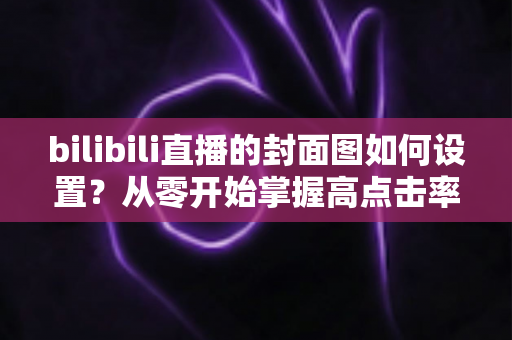 bilibili直播的封面图如何设置?从零开始掌握高点击率封面的完整指南与实战技巧 bilibili直播的封面图如何设置?从零开始掌握高点击率封面的完整指南与实战技巧