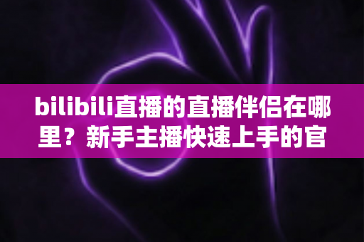 bilibili直播的直播伴侣在哪里?新手主播快速上手的官方下载与使用全攻略 bilibili直播的直播伴侣在哪里?新手主播快速上手的官方下载与使用全攻略
