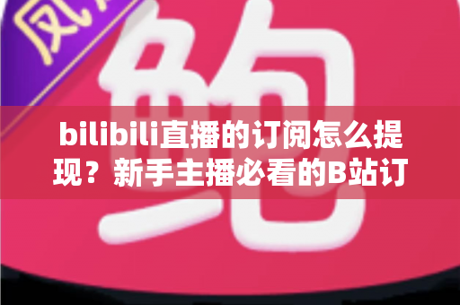 bilibili直播的订阅怎么提现？新手主播必看的B站订阅收益提现全流程指南