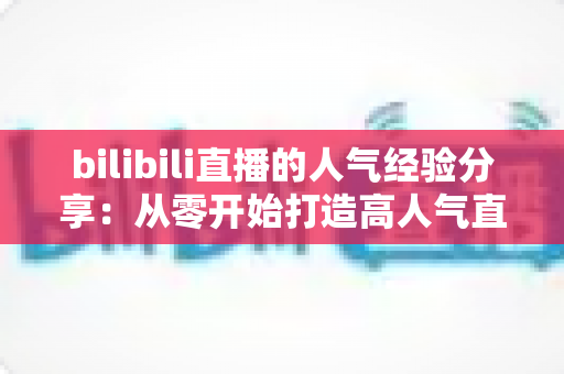 bilibili直播的人气经验分享:从零开始打造高人气直播间的实用指南 bilibili直播的人气经验分享:从零开始打造高人气直播间的实用指南