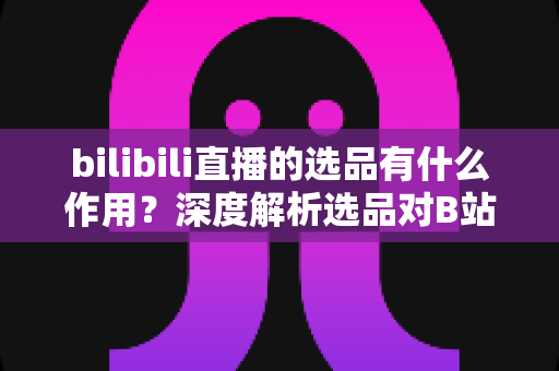 bilibili直播的选品有什么作用?深度解析选品对B站直播带货的核心价值 bilibili直播的选品有什么作用?深度解析选品对B站直播带货的核心价值