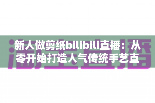 新人做剪纸bilibili直播:从零开始打造人气传统手艺直播间的完整指南 新人做剪纸bilibili直播:从零开始打造人气传统手艺直播间的完整指南