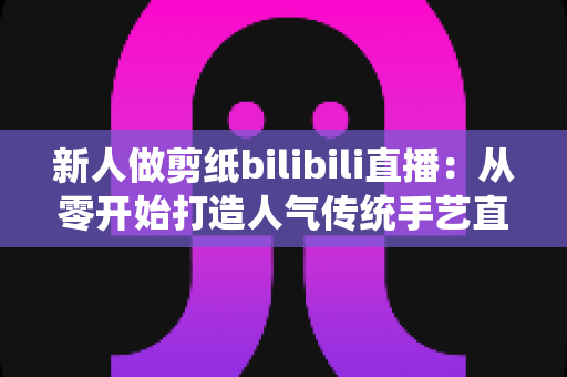新人做剪纸bilibili直播:从零开始打造人气传统手艺直播间的完整指南 新人做剪纸bilibili直播:从零开始打造人气传统手艺直播间的完整指南
