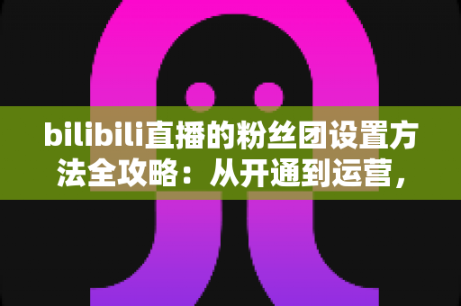 bilibili直播的粉丝团设置方法全攻略:从开通到运营,手把手教你打造高粘性直播间粉丝社群 bilibili直播的粉丝团设置方法全攻略:从开通到运营,手把手教你打造高粘性直播间粉丝社群