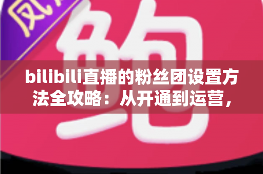 bilibili直播的粉丝团设置方法全攻略:从开通到运营,手把手教你打造高粘性直播间粉丝社群 bilibili直播的粉丝团设置方法全攻略:从开通到运营,手把手教你打造高粘性直播间粉丝社群