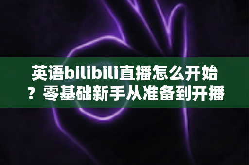 英语bilibili直播怎么开始？零基础新手从准备到开播的全流程实战指南