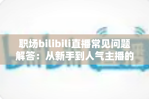 职场bilibili直播常见问题解答：从新手到人气主播的全流程实战指南