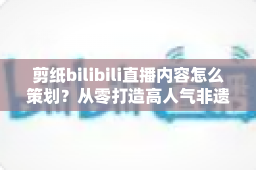 剪纸bilibili直播内容怎么策划？从零打造高人气非遗剪纸直播间的全流程指南