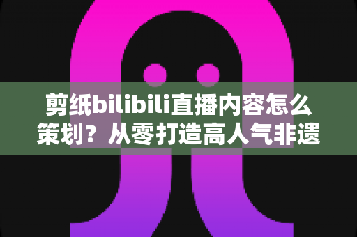 剪纸bilibili直播内容怎么策划？从零打造高人气非遗剪纸直播间的全流程指南