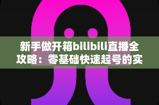 新手做开箱bilibili直播全攻略:零基础快速起号的实战指南与流量秘籍 新手做开箱bilibili直播全攻略:零基础快速起号的实战指南与流量秘籍