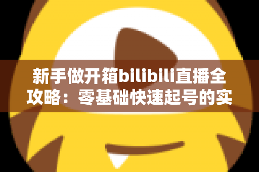 新手做开箱bilibili直播全攻略:零基础快速起号的实战指南与流量秘籍 新手做开箱bilibili直播全攻略:零基础快速起号的实战指南与流量秘籍
