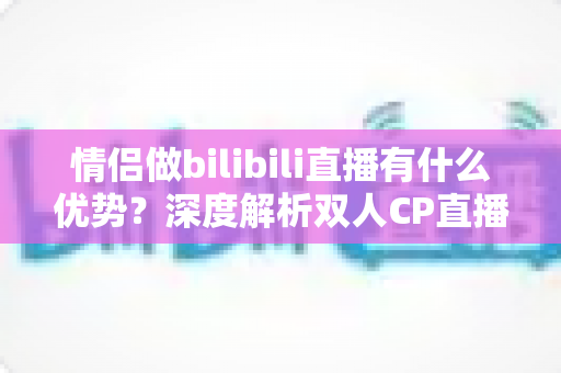 情侣做bilibili直播有什么优势？深度解析双人CP直播的流量密码与变现潜力
