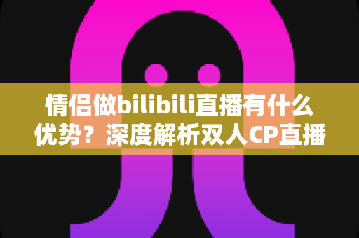 情侣做bilibili直播有什么优势？深度解析双人CP直播的流量密码与变现潜力