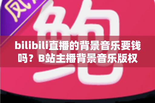bilibili直播的背景音乐要钱吗?B站主播背景音乐版权费用与免费获取方案全解析 bilibili直播的背景音乐要钱吗?B站主播背景音乐版权费用与免费获取方案全解析