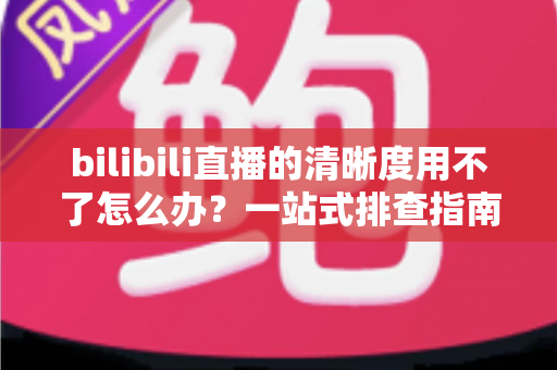 bilibili直播的清晰度用不了怎么办?一站式排查指南教你快速恢复高清观看体验 bilibili直播的清晰度用不了怎么办?一站式排查指南教你快速恢复高清观看体验