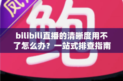 bilibili直播的清晰度用不了怎么办?一站式排查指南教你快速恢复高清观看体验 bilibili直播的清晰度用不了怎么办?一站式排查指南教你快速恢复高清观看体验
