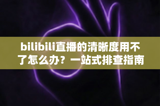 bilibili直播的清晰度用不了怎么办?一站式排查指南教你快速恢复高清观看体验 bilibili直播的清晰度用不了怎么办?一站式排查指南教你快速恢复高清观看体验