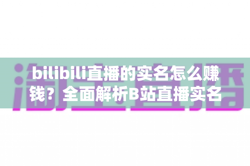 bilibili直播的实名怎么赚钱？全面解析B站直播实名认证后的五大变现途径与实用赚钱攻略