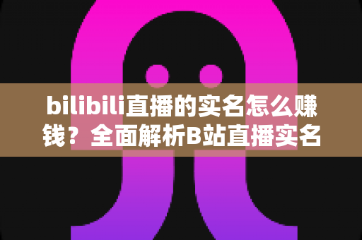 bilibili直播的实名怎么赚钱？全面解析B站直播实名认证后的五大变现途径与实用赚钱攻略