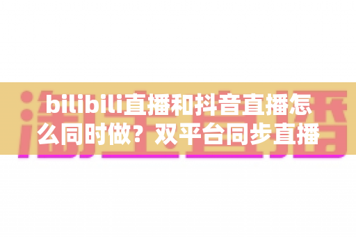 bilibili直播和抖音直播怎么同时做?双平台同步直播全攻略:从设备搭建到流量运营的一站式实战指南 bilibili直播和抖音直播怎么同时做?双平台同步直播全攻略:从设备搭建到流量运营的一站式实战指南