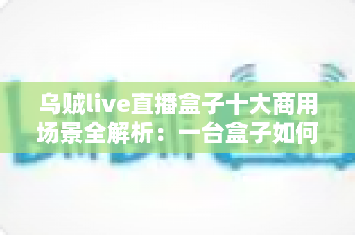 乌贼live直播盒子十大商用场景全解析:一台盒子如何撬动企业直播营销新蓝海 乌贼live直播盒子十大商用场景全解析:一台盒子如何撬动企业直播营销新蓝海