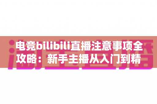 电竞bilibili直播注意事项全攻略：新手主播从入门到精通的必备开播指南