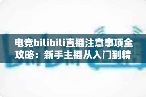 电竞bilibili直播注意事项全攻略：新手主播从入门到精通的必备开播指南