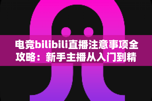 电竞bilibili直播注意事项全攻略：新手主播从入门到精通的必备开播指南