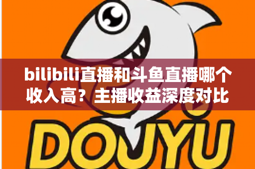 bilibili直播和斗鱼直播哪个收入高?主播收益深度对比与选择指南 bilibili直播和斗鱼直播哪个收入高?主播收益深度对比与选择指南