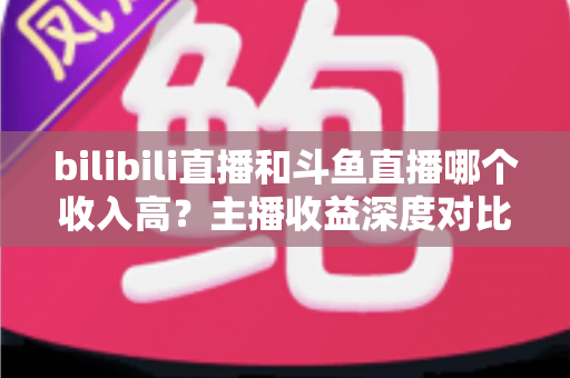 bilibili直播和斗鱼直播哪个收入高?主播收益深度对比与选择指南 bilibili直播和斗鱼直播哪个收入高?主播收益深度对比与选择指南