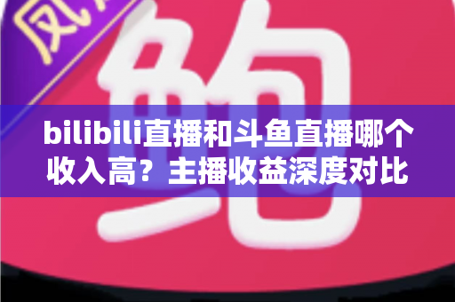 bilibili直播和斗鱼直播哪个收入高?主播收益深度对比与选择指南 bilibili直播和斗鱼直播哪个收入高?主播收益深度对比与选择指南