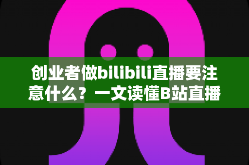 创业者做bilibili直播要注意什么?一文读懂B站直播创业的核心要点与避坑指南 创业者做bilibili直播要注意什么?一文读懂B站直播创业的核心要点与避坑指南