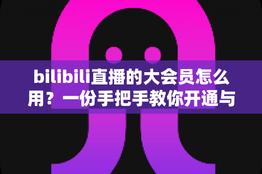 bilibili直播的大会员怎么用？一份手把手教你开通与玩转会员权益的完整指南，让直播观看体验全面升级
