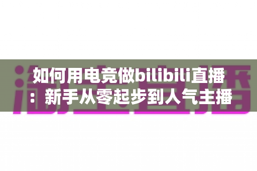如何用电竞做bilibili直播：新手从零起步到人气主播的实战攻略