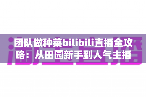团队做种菜bilibili直播全攻略:从田园新手到人气主播的团队实战指南 团队做种菜bilibili直播全攻略:从田园新手到人气主播的团队实战指南
